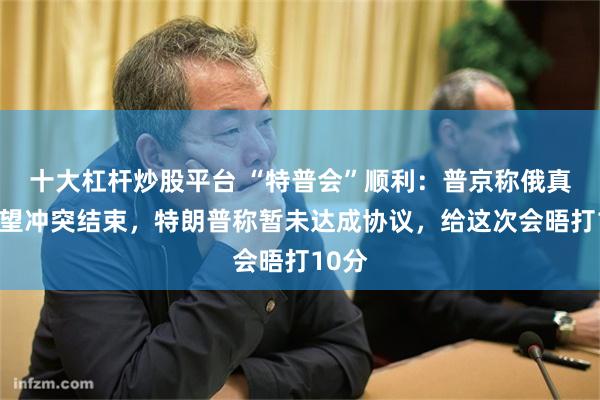 十大杠杆炒股平台 “特普会”顺利：普京称俄真诚希望冲突结束，特朗普称暂未达成协议，给这次会晤打10分