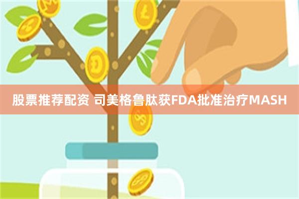 股票推荐配资 司美格鲁肽获FDA批准治疗MASH