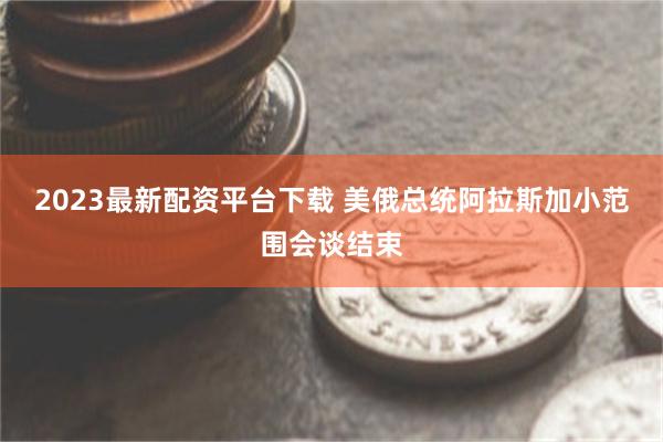 2023最新配资平台下载 美俄总统阿拉斯加小范围会谈结束