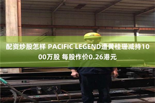 配资炒股怎样 PACIFIC LEGEND遭黄桂珊减持1000万股 每股作价0.26港元
