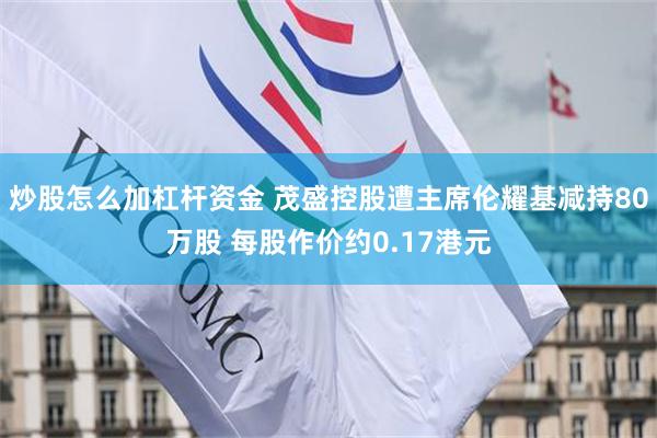 炒股怎么加杠杆资金 茂盛控股遭主席伦耀基减持80万股 每股作价约0.17港元