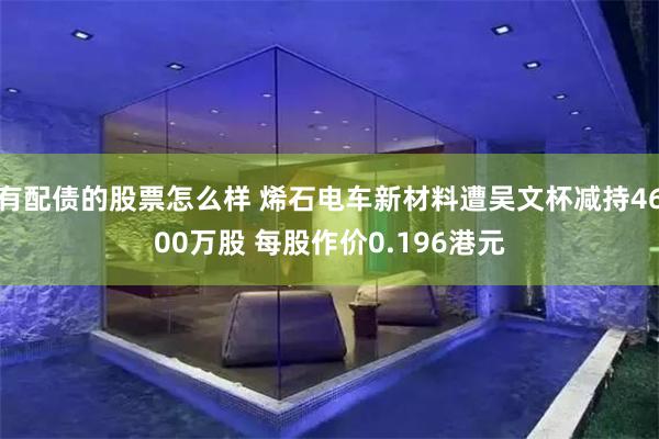 有配债的股票怎么样 烯石电车新材料遭吴文杯减持4600万股 每股作价0.196港元