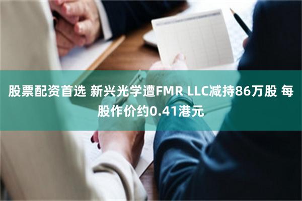 股票配资首选 新兴光学遭FMR LLC减持86万股 每股作价约0.41港元