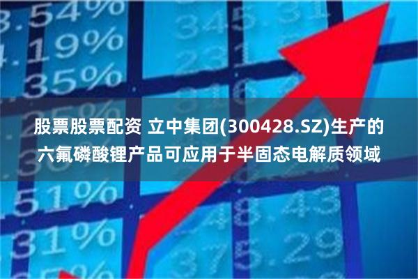 股票股票配资 立中集团(300428.SZ)生产的六氟磷酸锂产品可应用于半固态电解质领域