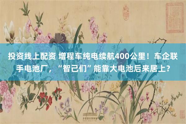投资线上配资 增程车纯电续航400公里！车企联手电池厂，“智己们”能靠大电池后来居上？