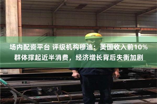 场内配资平台 评级机构穆迪：美国收入前10%群体撑起近半消费，经济增长背后失衡加剧