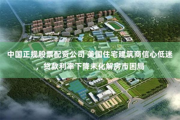 中国正规股票配资公司 美国住宅建筑商信心低迷，贷款利率下降未化解房市困局