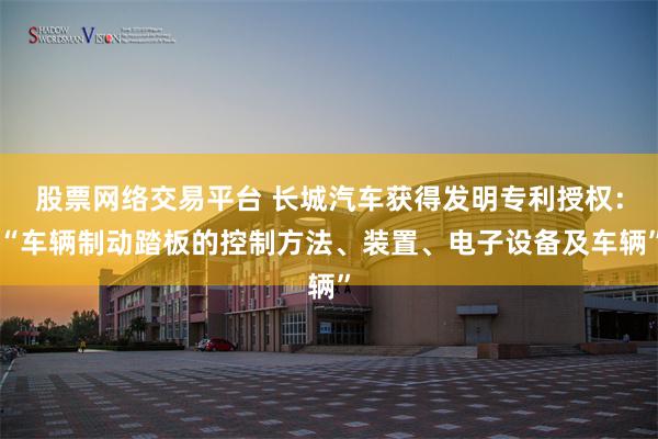 股票网络交易平台 长城汽车获得发明专利授权:“车辆制动踏板的控制方法、装置、电子设备及车辆”