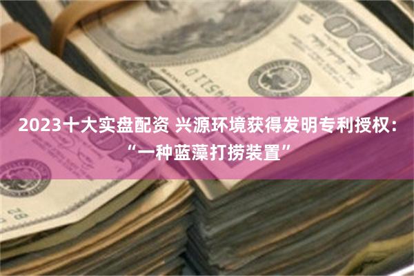 2023十大实盘配资 兴源环境获得发明专利授权：“一种蓝藻打捞装置”
