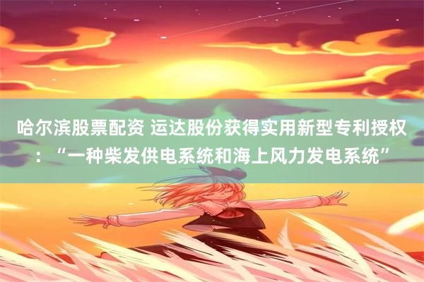 哈尔滨股票配资 运达股份获得实用新型专利授权:“一种柴发供电系统和海上风力发电系统”