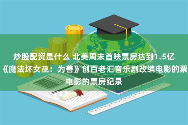 炒股配资是什么 北美周末首映票房达到1.5亿美元，《魔法坏女巫：为善》创百老汇音乐剧改编电影的票房纪录