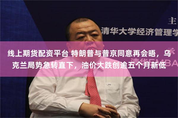线上期货配资平台 特朗普与普京同意再会晤，乌克兰局势急转直下，油价大跌创逾五个月新低