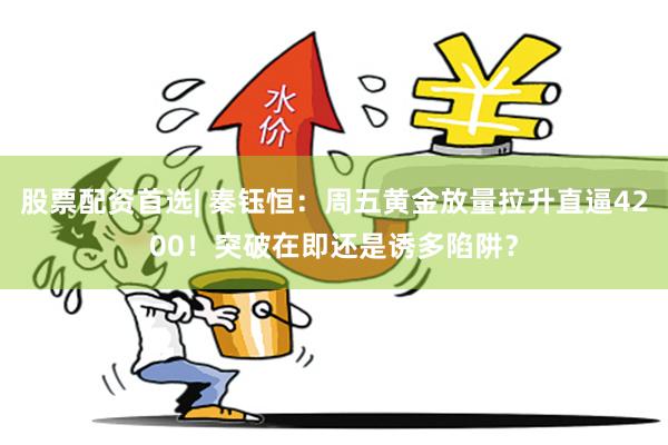 股票配资首选| 秦钰恒：周五黄金放量拉升直逼4200！突破在即还是诱多陷阱？