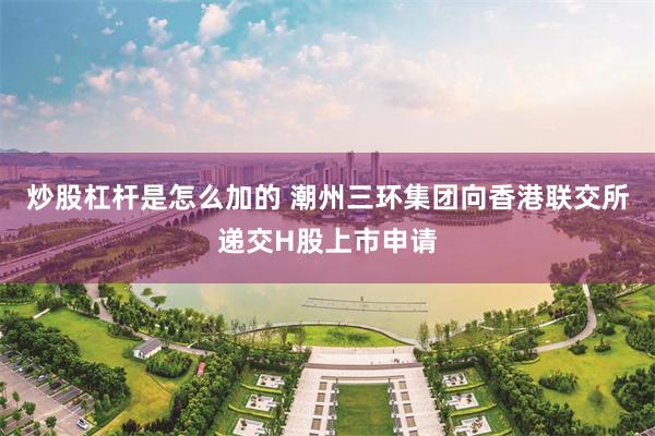 炒股杠杆是怎么加的 潮州三环集团向香港联交所递交H股上市申请