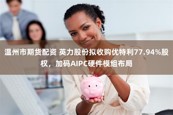 温州市期货配资 英力股份拟收购优特利77.94%股权，加码AIPC硬件模组布局