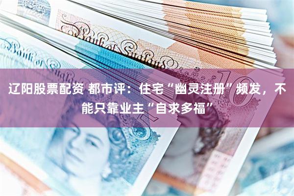 辽阳股票配资 都市评：住宅“幽灵注册”频发，不能只靠业主“自求多福”