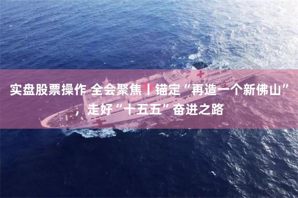 实盘股票操作 全会聚焦丨锚定“再造一个新佛山”，走好“十五五”奋进之路