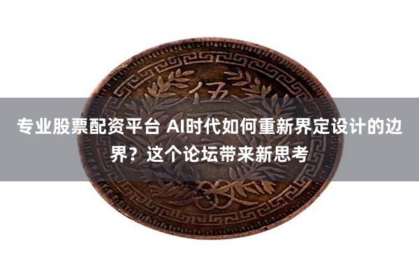 专业股票配资平台 AI时代如何重新界定设计的边界？这个论坛带来新思考