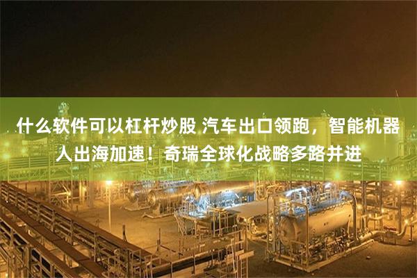 什么软件可以杠杆炒股 汽车出口领跑,智能机器人出海加速!奇瑞全球化战略多路并进