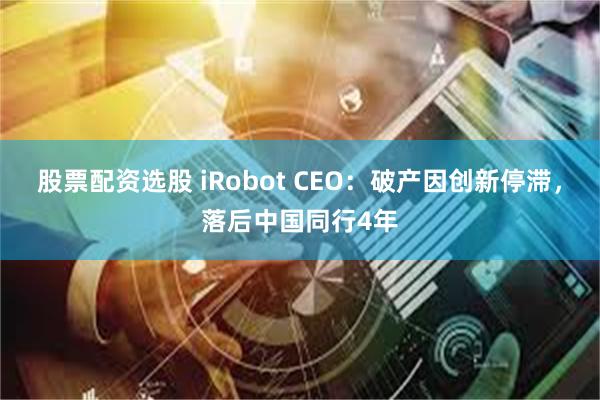 股票配资选股 iRobot CEO:破产因创新停滞,落后中国同行4年