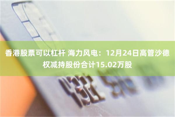 香港股票可以杠杆 海力风电：12月24日高管沙德权减持股份合计15.02万股