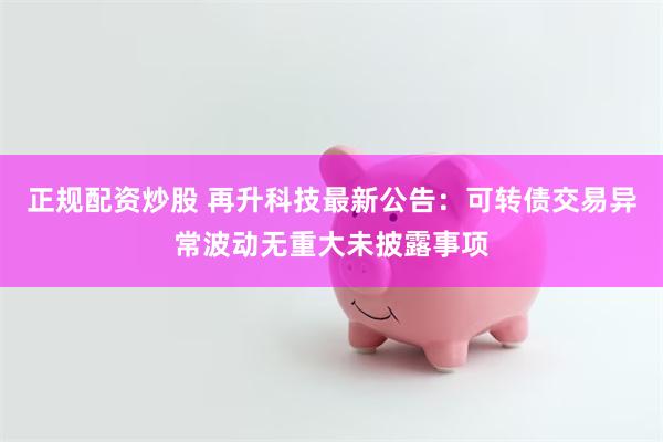 正规配资炒股 再升科技最新公告：可转债交易异常波动无重大未披露事项