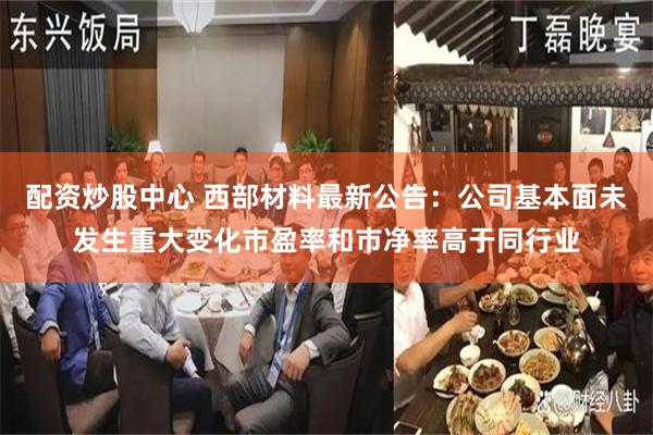 配资炒股中心 西部材料最新公告:公司基本面未发生重大变化市盈率和市净率高于同行业