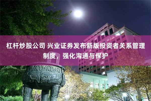 杠杆炒股公司 兴业证券发布新版投资者关系管理制度，强化沟通与保护
