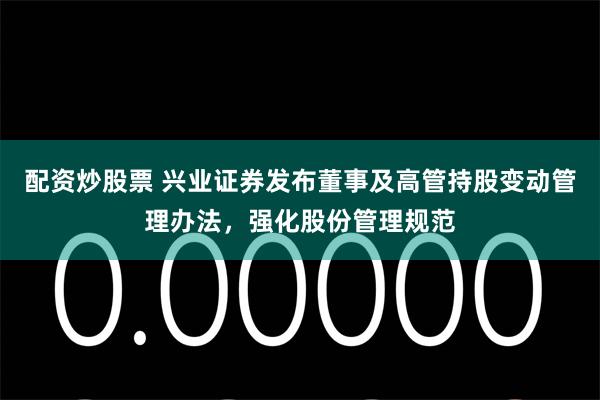 配资炒股票 兴业证券发布董事及高管持股变动管理办法，强化股份管理规范
