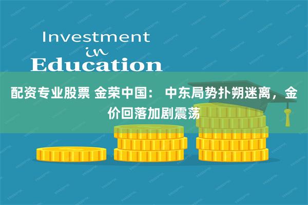 配资专业股票 金荣中国： 中东局势扑朔迷离，金价回落加剧震荡