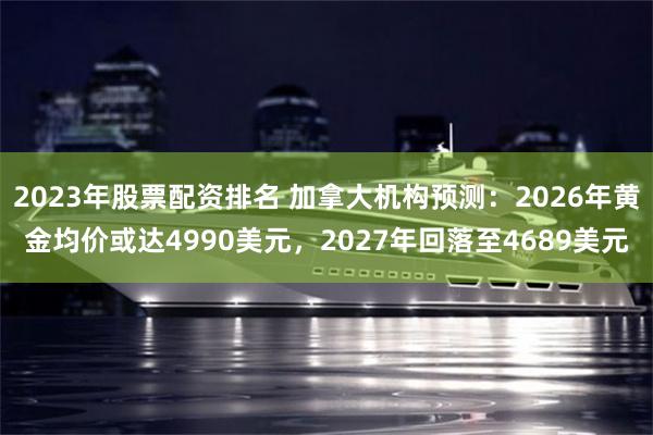 2023年股票配资排名 加拿大机构预测:2026年黄金均价或达4990美元,2027年回落至4689美元