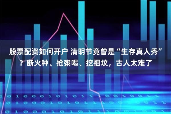 股票配资如何开户 清明节竟曾是“生存真人秀”？断火种、抢粥喝、挖祖坟，古人太难了
