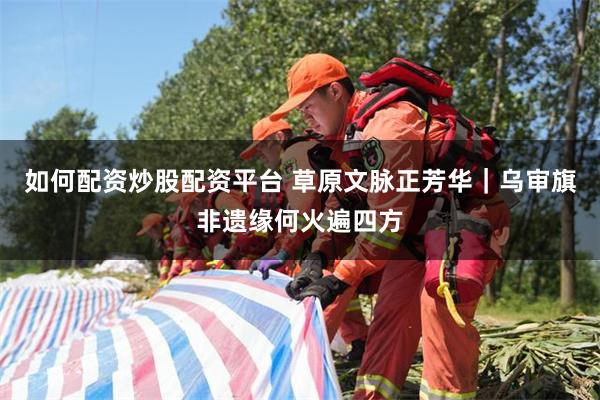 如何配资炒股配资平台 草原文脉正芳华｜乌审旗非遗缘何火遍四方
