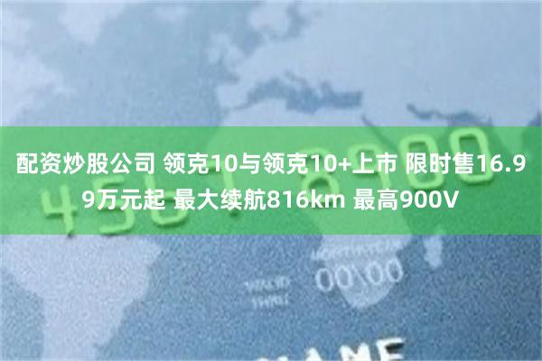 配资炒股公司 领克10与领克10+上市 限时售16.99万元起 最大续航816km 最高900V