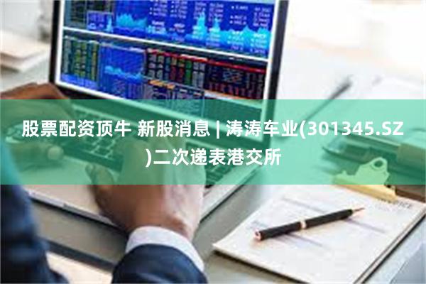 股票配资顶牛 新股消息 | 涛涛车业(301345.SZ)二次递表港交所