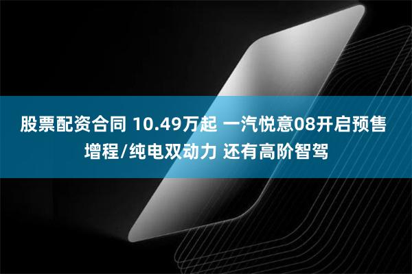股票配资合同 10.49万起 一汽悦意08开启预售 增程/纯电双动力 还有高阶智驾