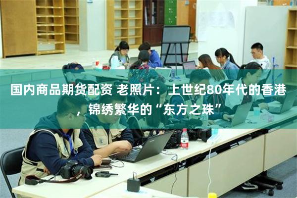 国内商品期货配资 老照片:上世纪80年代的香港,锦绣繁华的“东方之珠”