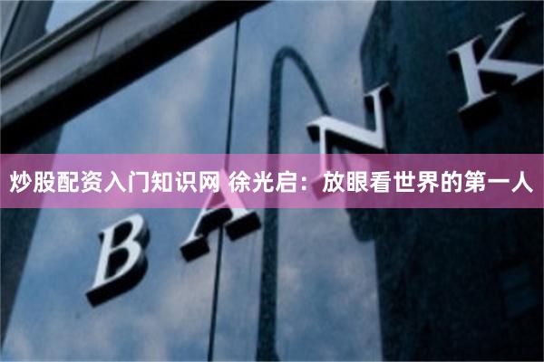 炒股配资入门知识网 徐光启：放眼看世界的第一人