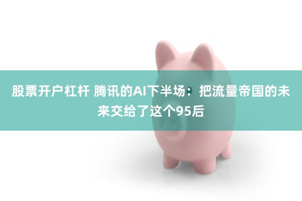 股票开户杠杆 腾讯的AI下半场:把流量帝国的未来交给了这个95后