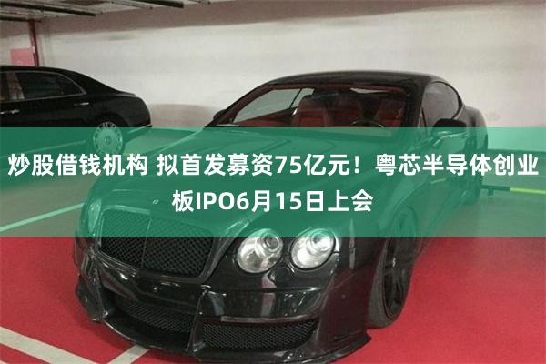 炒股借钱机构 拟首发募资75亿元！粤芯半导体创业板IPO6月15日上会