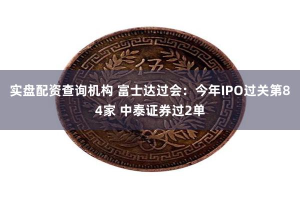 实盘配资查询机构 富士达过会：今年IPO过关第84家 中泰证券过2单