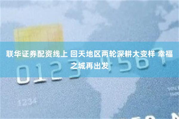 联华证券配资线上 回天地区两轮深耕大变样 幸福之城再出发