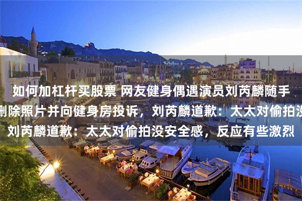 如何加杠杆买股票 网友健身偶遇演员刘芮麟随手拍照，被同行人员要求删除照片并向健身房投诉，刘芮麟道歉：太太对偷拍没安全感，反应有些激烈