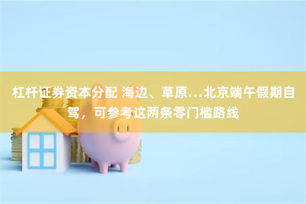 杠杆证券资本分配 海边、草原…北京端午假期自驾，可参考这两条零门槛路线