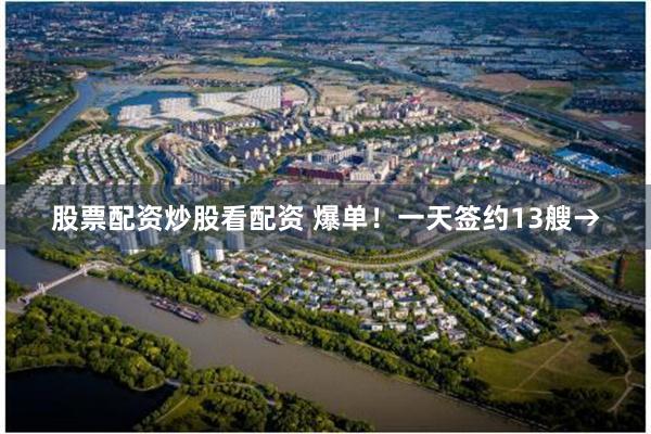 股票配资炒股看配资 爆单！一天签约13艘→