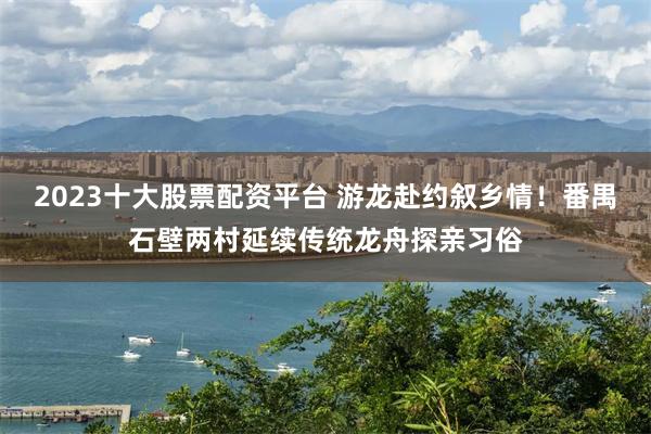 2023十大股票配资平台 游龙赴约叙乡情！番禺石壁两村延续传统龙舟探亲习俗
