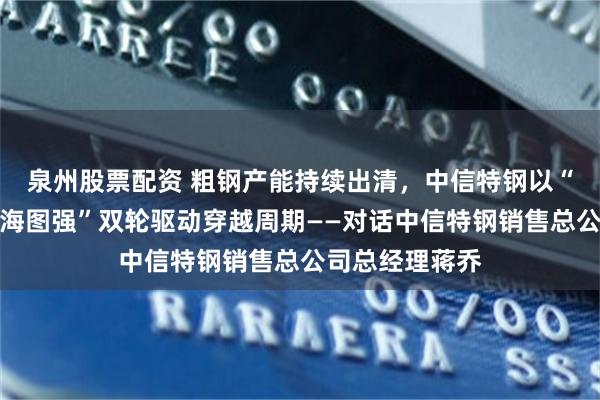 泉州股票配资 粗钢产能持续出清,中信特钢以“向内求变、向海图强”双轮驱动穿越周期——对话中信特钢销售总公司总经理蒋乔