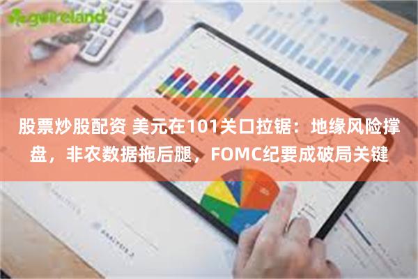 股票炒股配资 美元在101关口拉锯:地缘风险撑盘,非农数据拖后腿,FOMC纪要成破局关键
