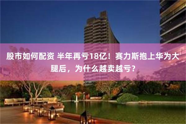 股市如何配资 半年再亏18亿！赛力斯抱上华为大腿后，为什么越卖越亏？