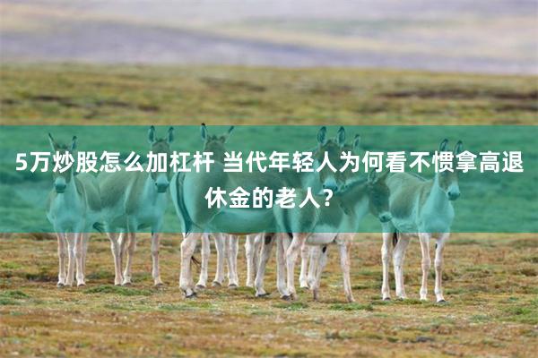 5万炒股怎么加杠杆 当代年轻人为何看不惯拿高退休金的老人？